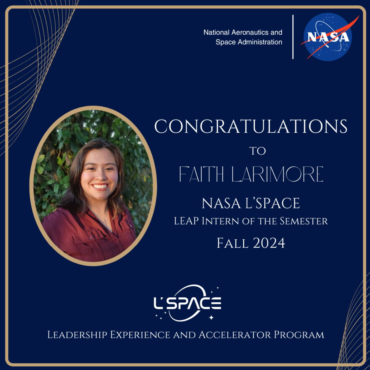 A navy-blue graphic with gold details. On the top right, the NASA logo is prominently displayed. To the left, a portrait of Faith Larimore ’26 is presented next to white text on the right that reads, CONGRATULATIONS TO FAITH LARIMORE – NASA L’SPACE LEAP INTERN OF THE SEMESTER – FALL 2024. At the base of the graphic, the L’SPACE (Leadership Experience and Accelerator Program) logo is displayed. 